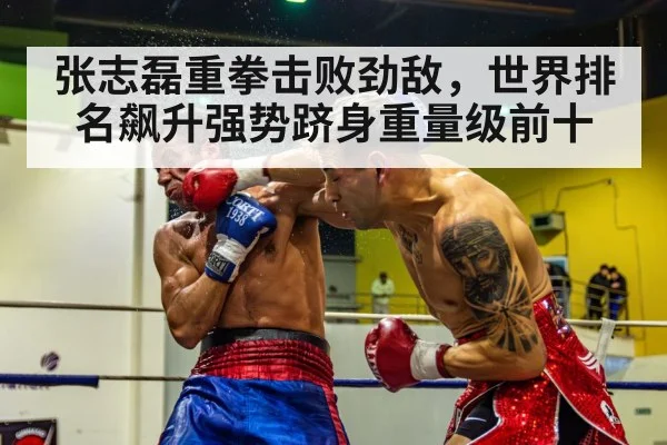 张志磊重拳击败劲敌，世界排名飙升强势跻身重量级前十